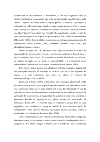 acordo com os seus interesses e necessidades, e em que o produto final (o
sentido/significado da comunicação) não pode ser determinado à partida, já que cada
“leitura” depende da forma como o sujeito procura e relaciona activamente a
informação na rede hipertextual, criando os seus próprios percursos. Para o mesmo
autor, o modelo do hipertexto é construtivista, porque considera a comunicação como
um debate “latente”, “escondido” cujo “sentido” não está definido à partida, e resulta de
uma construção pessoal do sujeito na que estabelece com a base de conhecimento
(Mucchielli, 1998 a). Por outro lado a comunicação em rede gera uma gama enorme de
comunidades virtuais (Castells, 2003), orientadas, considera Levy (1999), por
afinidades e interesses comuns.
     Quanto ao papel das TIC, presume-se que sejam ferramentas ao serviço da
emancipação dos diversos actores sociais, o implica responsabilizar e descentralizar o
nível de decisões, uma vez que, “É no domínio da decisão, da avaliação, da liberdade,
da ruptura, da opção que se impõe a responsabilidade (...) a autonomia vai-se
construindo na experiência de decisões que vão sendo tomadas” (Freire, 1997).
     Estes novos cenários exigem uma abordagem holística ao processo educacional
que passa pela integração da tecnologia no currículo com vista a uma expansão do
mesmo    e   a   uma    participação   mais   activa   dos   alunos   no   processo   de
ensino/aprendizagem (Dwyer, 1995).
     Para Lazlo & Castro (1995), a chave desse novo paradigma educacional, reside
não apenas no facto de se centrar a aprendizagem no aprendiz, mas sobretudo na ênfase
que se coloca na relação que o aluno mantém com a base de conhecimento. A sala de
aula deixa de ser um ambiente controlado, transformando-se num ambiente promotor da
construção do conhecimento, da necessidade de aprender de uma forma constante e
permanente baseada na investigação real, global, através das auto-estradas da
informação (Ponte, 2001). O trabalho toma-se colaborativo, porque fruto de uma
negociação entre professores e alunos no sentido de uma construção social do
conhecimento e toma corpo na realização de projectos baseados em temas comuns e
relacionados com os interesses dos alunos (Dias, 2004).
     Através da Internet é possível a realização de uma série de actividades que podem
favorecer o ensino e a aprendizagem assim como a criação de situações colaborativas e
cooperativas. Nos últimos tempos a Internet vem evoluindo de forma considerável
 