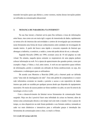 trazendo inovações quase que diárias e, como veremos, muitas dessas inovações podem
ser utilizadas na comunicação educacional.




3.     MUDANÇA DE PARADIGMA NA INTERNET?

       Na sua fase inicial, a Internet serviu para fins militares e troca de informações
entre bases, mas como era um meio ágil e seguro de transmissão de dados, rapidamente
se tornou alvo de interesse das universidades e centros de investigação que encontraram
nesta ferramenta uma forma de trocar conhecimentos entre unidades de investigação do
mundo inteiro. A partir daí houve uma rápida e crescente expansão da Internet que
abrangeu a indústria, o comércio, a saúde e, como não podia deixar de ser, a educação.
       Segundo Ravache (2006) em 1994, existiam cerca de 10 mil páginas na rede
virtual. No entanto, naquela época somente os responsáveis de uma página podiam
colocar informação na web. Foi a época do aparecimento dos grandes portais, como por
exemplo o Sapo, o Yahoo, a Aol, entre outros. A web era um repositório quase infinito
de informações, porém o conteúdo era utilizado de forma unidireccional, ou seja, dos
webmasters e webdesigners para os utilizadores.
       De acordo com Monteiro e Boavida (2000, p.6) a Internet pode ser definida
como “uma rede de interligações de rede”. Esta rede global de computadores é a maior
rede informática existente no mundo e permite o acesso a um repositório de dados
imenso que pode ser acedida por qualquer pessoa desde que disponha de equipamento
necessário. Os meios de acesso podem ser feitos também via cabo, ou sem fio através da
tecnologia wireless (wifi).
      Com o desenvolvimento da Internet novas ferramentas de comunicação foram
surgindo. Hoje em dia é possível fazer uma infinidade de coisas na Internet, além de
termos uma comunicação directa e em tempo real com todo o mundo. Com o passar do
tempo, os sites disponíveis na rede foram perdendo o seu formato estático, tornando-se
cada vez mais dinâmicos e interactivos para o utilizador graças à introdução das
ferramentas de comunicação como o chat, o e-mail e o fórum.

3.1 A web 1.0 versus web 2.0.
 