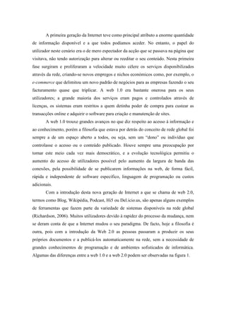 A primeira geração da Internet teve como principal atributo a enorme quantidade
de informação disponível e a que todos podíamos aceder. No entanto, o papel do
utilizador neste cenário era o de mero espectador da acção que se passava na página que
visitava, não tendo autorização para alterar ou reeditar o seu conteúdo. Nesta primeira
fase surgiram e proliferaram a velocidade muito célere os serviços disponibilizados
através da rede, criando-se novos empregos e nichos económicos como, por exemplo, o
e-commerce que delimitou um novo padrão de negócios para as empresas fazendo o seu
facturamento quase que triplicar. A web 1.0 era bastante onerosa para os seus
utilizadores; a grande maioria dos serviços eram pagos e controlados através de
licenças, os sistemas eram restritos a quem detinha poder de compra para custear as
transacções online e adquirir o software para criação e manutenção de sites.
       A web 1.0 trouxe grandes avanços no que diz respeito ao acesso à informação e
ao conhecimento, porém a filosofia que estava por detrás do conceito de rede global foi
sempre a de um espaço aberto a todos, ou seja, sem um “dono” ou indivíduo que
controlasse o acesso ou o conteúdo publicado. Houve sempre uma preocupação por
tornar este meio cada vez mais democrático, e a evolução tecnológica permitiu o
aumento do acesso de utilizadores possível pelo aumento da largura de banda das
conexões, pela possibilidade de se publicarem informações na web, de forma fácil,
rápida e independente de software específico, linguagem de programação ou custos
adicionais.
       Com a introdução desta nova geração de Internet a que se chama de web 2.0,
termos como Blog, Wikipédia, Podcast, Hi5 ou Del.icio.us, são apenas alguns exemplos
de ferramentas que fazem parte da variedade de sistemas disponíveis na rede global
(Richardson, 2006). Muitos utilizadores devido à rapidez do processo da mudança, nem
se deram conta de que a Internet mudou o seu paradigma. De facto, hoje a filosofia é
outra, pois com a introdução da Web 2.0 as pessoas passaram a produzir os seus
próprios documentos e a publicá-los automaticamente na rede, sem a necessidade de
grandes conhecimentos de programação e de ambientes sofisticados de informática.
Algumas das diferenças entre a web 1.0 e a web 2.0 podem ser observadas na figura 1.
 