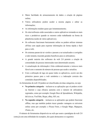 •   Maior facilidade de armazenamento de dados e criação de páginas
              online;
          •   Vários utilizadores podem aceder a mesma página e editar as
              informações;
          •   As informações mudam quase que instantaneamente;
          •   Os sites/softwares estão associados a outros aplicativos tornando-os mais
              ricos e produtivos quando os mesmos estão trabalhando na forma de
              plataforma (união de vários aplicativos);
          •   Os softwares funcionam basicamente online ou podem utilizar sistemas
              off-line com opção para exportar informações de forma rápida e fácil
              para a web;
          •   Os sistemas param de ter versões e passam a ser actualizados e corrigidos
              a todo instante, trazendo grandes benefícios para os utilizadores;
          •   A grande maioria dos softwares da web 2.0 permite a criação de
              comunidades de pessoas interessadas num determinado assunto;
          •   A actualização da informação é feita colaborativamente e torna-se mais
              fiável com o aumento do número de pessoas que acede e actualiza.
          •   Com a utilização de tags em quase todos os aplicativos, ocorre um dos
              primeiros passos para a web semântica e a indexação correcta dos
              conteúdos disponibilizados.
       As ferramentas da web 2.0 podem ser classificadas em duas categorias, ou seja:
          •   Na primeira categoria – incluem-se as aplicações que só podem existir
              na Internet e cuja eficácia aumenta com o número de utilizadores
              registados, como por exemplo: Google Docs & Spreadsheets, Wikipédia,
              del.icio.us, YouTube, Skype, eBay, Hi5, etc.
          •   Na segunda categoria – incluem-se as aplicações que podem funcionar
              offline, mas que também podem trazer grandes vantagens se estiverem
              online como por exemplo: o Picasa Fotos, o Google Maps, Mapquest,
              iTunes, etc.
       O número de ferramentas disponíveis na web que usam o paradigma da web 2.0
conta já com uma infinidade de exemplos, dos quais destacamos os seguintes:
 