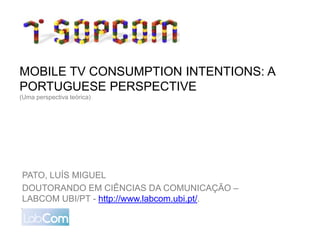 MOBILE TV CONSUMPTION INTENTIONS: A
PORTUGUESE PERSPECTIVE
(Uma perspectiva teórica)




PATO, LUÍS MIGUEL
DOUTORANDO EM CIÊNCIAS DA COMUNICAÇÃO –
LABCOM UBI/PT - http://www.labcom.ubi.pt/.
 