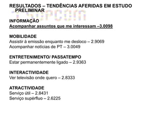 RESULTADOS – TENDÊNCIAS AFERIDAS EM ESTUDO
  PRELIMINAR

INFORMAÇÃO
Acompanhar assuntos que me interessam –3.0098

MOBILIDADE
Assistir à emissão enquanto me desloco – 2.9069
Acompanhar notícias de PT – 3.0049

ENTRETENIMENTO/ PASSATEMPO
Estar permanentemente ligado – 2.9363

INTERACTIVIDADE
Ver televisão onde quero – 2.8333

ATRACTIVIDADE
Serviço útil – 2.8431
Serviço supérfluo – 2.6225
 