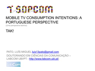 MOBILE TV CONSUMPTION INTENTIONS: A
PORTUGUESE PERSPECTIVE
(Uma perspectiva teórica)


TAK!




PATO, LUÍS MIGUEL luis13pato@gmail.com
DOUTORANDO EM CIÊNCIAS DA COMUNICAÇÃO –
LABCOM UBI/PT - http://www.labcom.ubi.pt/.
 