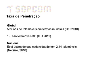 Taxa de Penetração

Global
5 biliões de telemóveis em termos mundiais (ITU 2010)

1.5 são telemóveis 3G (ITU 2011)

Nacional
Está estimado que cada cidadão tem 2.14 telemóveis
(Netsize, 2010)
 