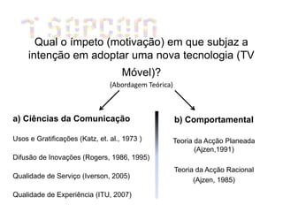 Qual o ímpeto (motivação) em que subjaz a
     intenção em adoptar uma nova tecnologia (TV
                                    Móvel)?
                                (Abordagem Teórica)



a) Ciências da Comunicação                            b) Comportamental

Usos e Gratificações (Katz, et. al., 1973 )           Teoria da Acção Planeada
                                                             (Ajzen,1991)
Difusão de Inovações (Rogers, 1986, 1995)
                                                      Teoria da Acção Racional
Qualidade de Serviço (Iverson, 2005)
                                                            (Ajzen, 1985)

Qualidade de Experiência (ITU, 2007)
 