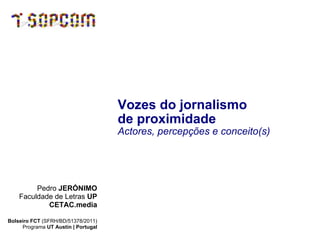 Vozes do jornalismo  de proximidade   Actores, percepções e conceito(s) Pedro  JERÓNIMO Faculdade de Letras  UP CETAC.media Bolseiro FCT  (SFRH/BD/51378/2011) Programa  UT Austin | Portugal 