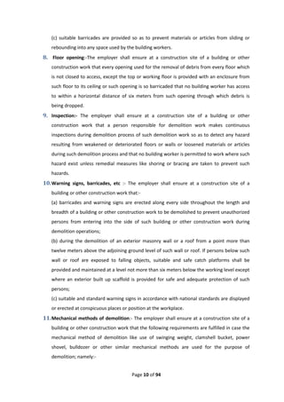 Page 10 of 94
(c) suitable barricades are provided so as to prevent materials or articles from sliding or
rebounding into any space used by the building workers.
8. Floor opening:-The employer shall ensure at a construction site of a building or other
construction work that every opening used for the removal of debris from every floor which
is not closed to access, except the top or working floor is provided with an enclosure from
such floor to its ceiling or such opening is so barricaded that no building worker has access
to within a horizontal distance of six meters from such opening through which debris is
being dropped.
9. Inspection:- The employer shall ensure at a construction site of a building or other
construction work that a person responsible for demolition work makes continuous
inspections during demolition process of such demolition work so as to detect any hazard
resulting from weakened or deteriorated floors or walls or loosened materials or articles
during such demolition process and that no building worker is permitted to work where such
hazard exist unless remedial measures like shoring or bracing are taken to prevent such
hazards.
10.Warning signs, barricades, etc :- The employer shall ensure at a construction site of a
building or other construction work that:-
(a) barricades and warning signs are erected along every side throughout the length and
breadth of a building or other construction work to be demolished to prevent unauthorized
persons from entering into the side of such building or other construction work during
demolition operations;
(b) during the demolition of an exterior masonry wall or a roof from a point more than
twelve meters above the adjoining ground level of such wall or roof. If persons below such
wall or roof are exposed to falling objects, suitable and safe catch platforms shall be
provided and maintained at a level not more than six meters below the working level except
where an exterior built up scaffold is provided for safe and adequate protection of such
persons;
(c) suitable and standard warning signs in accordance with national standards are displayed
or erected at conspicuous places or position at the workplace.
11.Mechanical methods of demolition:- The employer shall ensure at a construction site of a
building or other construction work that the following requirements are fulfilled in case the
mechanical method of demolition like use of swinging weight, clamshell bucket, power
shovel, bulldozer or other similar mechanical methods are used for the purpose of
demolition; namely:-
 