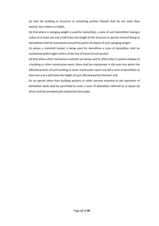 Page 11 of 94
(a) that the building or structure or remaining portion thereof shall be not more than
twenty- four meters in height;
(b) that where a swinging weight is used for demolition, a zone of such demolition having a
radius of at least one and a half times the height of the structure or portion thereof being so
demolished shall be maintained around the points of impact of such swinging weight;
(c) where a clamshell bucket is being used for demolition a zone of demolition shall be
maintained within eight meters of the line of travel of such bucket;
(d) that where other mechanical methods are being used to affect total or partial collapse of
a building or other construction work, there shall be maintained, in the area into which the
affected portion of such building or other construction work may fall a zone of demolition at
least one and a half times the height of such affected portion thereof; and
(e) no person other than building workers or other persons essential to the operation of
demolition work shall be permitted to enter a zone of demolition referred to in clause (a)
which shall be provided with substantial barricades.
 