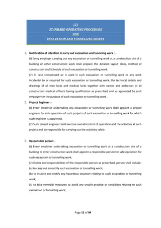 Page 12 of 94
(2)
STANDARD OPERATING PROCEDURE
FOR
EXCAVATION AND TUNNELLING WORKS
1. Notification of intention to carry out excavation and tunneling work :-
(I) Every employer carrying out any excavation or tunnelling work at a construction site of a
building or other construction work shall prepare the detailed layout plans, method of
construction and Schedule of such excavation or tunnelling work.
(2) In case compressed air is used in such excavation or tunnelling work or any work
incidental to or required for such excavation or tunnelling work, the technical details and
drawings of all man locks and medical locks together with names and addresses of all
construction medical officers having qualification as prescribed and so appointed by such
employer for the purpose of such excavation or tunnelling work .
2. Project Engineer :-
(I) Every employer undertaking any excavation or tunnelling work shall appoint a project
engineer for safe operation of such projects of such excavation or tunnelling work for which
such engineer is appointed.
(2) Such project engineer shall exercise overall control of operation and the activities at such
project and be responsible for carrying out the activities safely.
3. Responsible person:-
(I) Every employer undertaking excavation or tunnelling work at a construction site of a
building or other construction work shall appoint a responsible person for safe operation for
such excavation or tunnelling work.
(2) Duties and responsibilities of the responsible person as prescribed, person shall include-
(a) to carry out smoothly such excavation or tunnelling work;
(b) to inspect and rectify any hazardous situation relating to such excavation or tunnelling
work;
(c) to take remedial measures to avoid any unsafe practice or conditions relating to such
excavation or tunnelling work;
 