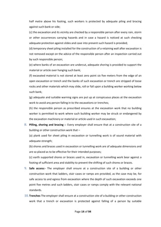 Page 14 of 94
half metre above his footing, such workers is protected by adequate piling and bracing
against such bank or side;
(c) the excavation and its vicinity are checked by a responsible person after every rain, storm
or other occurrences carrying hazards and in case a hazard is noticed at such checking
adequate protection against slides and cave into prevent such hazard is provided;
(d) temporary sheet piling installed for the construction of a retaining wall after excavation is
not removed except on the advice of the responsible person after an inspection carried out
by such responsible person;
(e) where banks of an excavation are undercut, adequate shoring is provided to support the
material or article over hanging such bank;
(f) excavated material is not stored at least zero point six five meters from the edge of an
open excavation or trench and the banks of such excavation or trench are stripped of loose
rocks and other materials which may slide, roll or fall upon a building worker working below
such bank;
(g) adequate and suitable warning signs are put up at conspicuous places at the excavation
work to avoid any person falling in to the excavations or trenches;
(h) the responsible person as prescribed ensures at the excavation work that no building
worker is permitted to work where such building worker may be struck or endangered by
the excavation machinery or material or article used in such excavation;
8. Pilling, shoring and bracing :- Every employer shall ensure that at a construction site of a
building or other construction work that –
(a) plank used for sheet piling in excavation or tunnelling work is of sound material with
adequate strength;
(b) shores and braces used in excavation or tunnelling work are of adequate dimensions and
are so placed as to be effective for their intended purposes;
(c) earth supported shores or braces used in, excavation or tunnelling work bear against a
footing of sufficient area and stability to prevent the shifting of such shores or braces.
9. Safe access:- The employer shall ensure at a construction site of a building or other
construction work that ladders, stair cases or ramps are provided, as the case may be, for
safe access to and egress from excavation where the depth of such excavation exceeds one
point five metres and such ladders, stair cases or ramps comply with the relevant national
standards.
10. Trenches The employer shall ensure at a construction site of a building or other construction
work that a trench or excavation is protected against falling of a person by suitable
 
