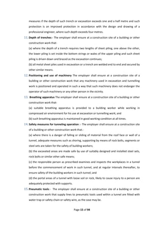 Page 15 of 94
measures if the depth of such trench or excavation exceeds one and a half metre and such
protection is an improved protection in accordance with the design and drawing of a
professional engineer, where such depth exceeds four metres.
11. Depth of trenches:- The employer shall ensure at a construction site of a building or other
construction work that-
(a) where the depth of a trench requires two lengths of sheet piling, one above the other,
the lower piling is set inside the bottom strings or wales of the upper piling and such sheet
piling is driven down and braced as the excavation continues;
(b) all metal sheet piles used in excavation or a trench are welded end to end and secured by
other similar means.
12. Positioning and use of machinery The employer shall ensure at a construction site of a
building or other construction work that any machinery used in excavation and tunnelling
work is positioned and operated in such a way that such machinery does not endanger the
operator of such machinery or any other person in the vicinity.
13. Breathing apparatus The employer shall ensure at a construction site of a building or other
construction work that-
(a) suitable breathing apparatus is provided to a building worker while working in
compressed air environment for his use at excavation or tunnelling work; and
(b) such breathing apparatus is maintained in good working condition at all times.
14. Safety measures for tunneling operation :- The employer shall ensure at a construction site
of a building or other construction work that.-
(a) where there is a danger of falling or sliding of material from the roof face or wall of a
tunnel, adequate measures such as shoring, supporting by means of rock bolts, segments or
steel sets are taken for the safety of building workers;
(b) the excavated areas are made safe by use of suitably designed and installed steel sets,
rock bolts or similar other safe means;
(c) the responsible person as prescribed examines and inspects the workplaces in a tunnel
before the commencement of work in such tunnel, and at regular intervals thereafter, to
ensure safety of the building workers in such tunnel; and
(d) the portal areas of a tunnel with loose soil or rock, likely to cause injury to a person are
adequately protected with supports.
15. Pneumatic tools:- The employer shall ensure at a construction site of a building or other
construction work that supply lines to pneumatic tools used within a tunnel are fitted with
water trap or safety chain or safety wire, as the case may be.
 