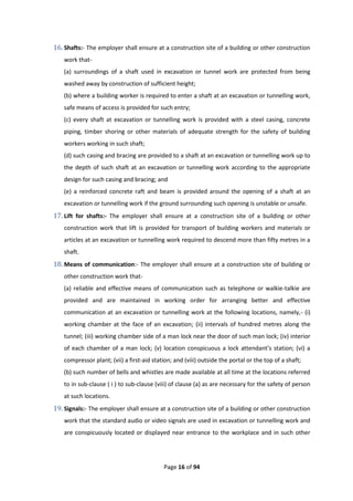 Page 16 of 94
16. Shafts:- The employer shall ensure at a construction site of a building or other construction
work that-
(a) surroundings of a shaft used in excavation or tunnel work are protected from being
washed away by construction of sufficient height;
(b) where a building worker is required to enter a shaft at an excavation or tunnelling work,
safe means of access is provided for such entry;
(c) every shaft at excavation or tunnelling work is provided with a steel casing, concrete
piping, timber shoring or other materials of adequate strength for the safety of building
workers working in such shaft;
(d) such casing and bracing are provided to a shaft at an excavation or tunnelling work up to
the depth of such shaft at an excavation or tunnelling work according to the appropriate
design for such casing and bracing; and
(e) a reinforced concrete raft and beam is provided around the opening of a shaft at an
excavation or tunnelling work if the ground surrounding such opening is unstable or unsafe.
17. Lift for shafts:- The employer shall ensure at a construction site of a building or other
construction work that lift is provided for transport of building workers and materials or
articles at an excavation or tunnelling work required to descend more than fifty metres in a
shaft.
18. Means of communication:- The employer shall ensure at a construction site of building or
other construction work that-
(a) reliable and effective means of communication such as telephone or walkie-talkie are
provided and are maintained in working order for arranging better and effective
communication at an excavation or tunnelling work at the following locations, namely,- (i)
working chamber at the face of an excavation; (ii) intervals of hundred metres along the
tunnel; (iii) working chamber side of a man lock near the door of such man lock; (iv) interior
of each chamber of a man lock; (v) location conspicuous a lock attendant’s station; (vi) a
compressor plant; (vii) a first-aid station; and (viii) outside the portal or the top of a shaft;
(b) such number of bells and whistles are made available at all time at the locations referred
to in sub-clause ( i ) to sub-clause (viii) of clause (a) as are necessary for the safety of person
at such locations.
19. Signals:- The employer shall ensure at a construction site of a building or other construction
work that the standard audio or video signals are used in excavation or tunnelling work and
are conspicuously located or displayed near entrance to the workplace and in such other
 