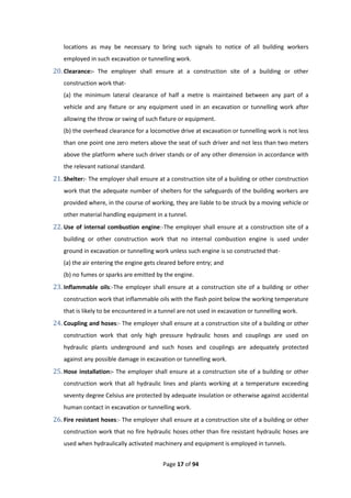 Page 17 of 94
locations as may be necessary to bring such signals to notice of all building workers
employed in such excavation or tunnelling work.
20. Clearance:- The employer shall ensure at a construction site of a building or other
construction work that-
(a) the minimum lateral clearance of half a metre is maintained between any part of a
vehicle and any fixture or any equipment used in an excavation or tunnelling work after
allowing the throw or swing of such fixture or equipment.
(b) the overhead clearance for a locomotive drive at excavation or tunnelling work is not less
than one point one zero meters above the seat of such driver and not less than two meters
above the platform where such driver stands or of any other dimension in accordance with
the relevant national standard.
21. Shelter:- The employer shall ensure at a construction site of a building or other construction
work that the adequate number of shelters for the safeguards of the building workers are
provided where, in the course of working, they are liable to be struck by a moving vehicle or
other material handling equipment in a tunnel.
22. Use of internal combustion engine:-The employer shall ensure at a construction site of a
building or other construction work that no internal combustion engine is used under
ground in excavation or tunnelling work unless such engine is so constructed that-
(a) the air entering the engine gets cleared before entry; and
(b) no fumes or sparks are emitted by the engine.
23. Inflammable oils:-The employer shall ensure at a construction site of a building or other
construction work that inflammable oils with the flash point below the working temperature
that is likely to be encountered in a tunnel are not used in excavation or tunnelling work.
24. Coupling and hoses:- The employer shall ensure at a construction site of a building or other
construction work that only high pressure hydraulic hoses and couplings are used on
hydraulic plants underground and such hoses and couplings are adequately protected
against any possible damage in excavation or tunnelling work.
25. Hose installation:- The employer shall ensure at a construction site of a building or other
construction work that all hydraulic lines and plants working at a temperature exceeding
seventy degree Celsius are protected by adequate insulation or otherwise against accidental
human contact in excavation or tunnelling work.
26. Fire resistant hoses:- The employer shall ensure at a construction site of a building or other
construction work that no fire hydraulic hoses other than fire resistant hydraulic hoses are
used when hydraulically activated machinery and equipment is employed in tunnels.
 