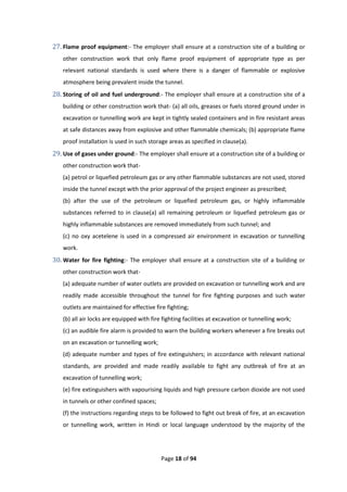 Page 18 of 94
27. Flame proof equipment:- The employer shall ensure at a construction site of a building or
other construction work that only flame proof equipment of appropriate type as per
relevant national standards is used where there is a danger of flammable or explosive
atmosphere being prevalent inside the tunnel.
28. Storing of oil and fuel underground:- The employer shall ensure at a construction site of a
building or other construction work that- (a) all oils, greases or fuels stored ground under in
excavation or tunnelling work are kept in tightly sealed containers and in fire resistant areas
at safe distances away from explosive and other flammable chemicals; (b) appropriate flame
proof installation is used in such storage areas as specified in clause(a).
29. Use of gases under ground:- The employer shall ensure at a construction site of a building or
other construction work that-
(a) petrol or liquefied petroleum gas or any other flammable substances are not used, stored
inside the tunnel except with the prior approval of the project engineer as prescribed;
(b) after the use of the petroleum or liquefied petroleum gas, or highly inflammable
substances referred to in clause(a) all remaining petroleum or liquefied petroleum gas or
highly inflammable substances are removed immediately from such tunnel; and
(c) no oxy acetelene is used in a compressed air environment in excavation or tunnelling
work.
30. Water for fire fighting:- The employer shall ensure at a construction site of a building or
other construction work that-
(a) adequate number of water outlets are provided on excavation or tunnelling work and are
readily made accessible throughout the tunnel for fire fighting purposes and such water
outlets are maintained for effective fire fighting;
(b) all air locks are equipped with fire fighting facilities at excavation or tunnelling work;
(c) an audible fire alarm is provided to warn the building workers whenever a fire breaks out
on an excavation or tunnelling work;
(d) adequate number and types of fire extinguishers; in accordance with relevant national
standards, are provided and made readily available to fight any outbreak of fire at an
excavation of tunnelling work;
(e) fire extinguishers with vapourising liquids and high pressure carbon dioxide are not used
in tunnels or other confined spaces;
(f) the instructions regarding steps to be followed to fight out break of fire, at an excavation
or tunnelling work, written in Hindi or local language understood by the majority of the
 