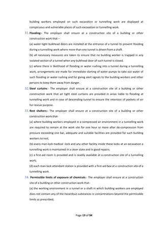 Page 19 of 94
building workers employed on such excavation or tunnelling work are displayed at
conspicuous and vulnerable places of such excavation or tunnelling work.
31. Flooding:- The employer shall ensure at a construction site of a building or other
construction work that –
(a) water tight bulkhead doors are installed at the entrance of a tunnel to prevent flooding
during a tunnelling work where more than one tunnel is driven from a shaft.
(b) all necessary measures are taken to ensure that no building worker is trapped in any
isolated section of a tunnel when any bulkhead door of such tunnel is closed.
(c) where there is likelihood of flooding or water rushing into a tunnel during a tunnelling
work, arrangements are made for immediate starting of water pumps to take out water of
such flooding or water rushing and for giving alert signals to the building workers and other
persons to keep them away from danger.
32. Steel curtains:- The employer shall ensure at a construction site of a building or other
construction work that air tight steel curtains are provided in areas liable to flooding at
tunnelling work and in case of descending tunnel to ensure the retention of pockets of air
for rescue purpose.
33. Rest shelters:- The employer shall ensure at a construction site of a building or other
construction work that-
(a) where building workers employed in a compressed air environment in a tunnelling work
are required to remain at the work site for one hour or more after de-compression from
pressure exceeding one bar, adequate and suitable facilities are provided for such building
workers to rest;
(b) every man-lock medical -lock and any other facility inside these locks at an excavation a
tunnelling work is maintained in a clean state and in good repairs;
(c) a first-aid room is provided and is readily available at a construction site of a tunnelling
work;
(d) each man-lock attendant station is provided with a first-aid box at a construction site of a
tunnelling work.
34. Permissible limits of exposure of chemicals:- The employer shall ensure at a construction
site of a building or other construction work that-
(a) the working environment in a tunnel or a shaft in which building workers are employed
does not contain any of the hazardous substances in concentrations beyond the permissible
limits as prescribed;
 