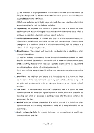 Page 21 of 94
(c) the bulk head or diaphragm referred to in clause(a) are made of sound material of
adequate strength and are able to withstand the maximum pressure on which they are
subjected to at any time of their use;
(d) bulk-head anchorage and air lock is tested at its work place at an excavation or tunnelling
work immediately after their installation at such place.
40. Diaphragms:- The employer shall ensure at a construction site of a building or other
construction work that all diaphragms which are in the form of horizontal decks across a
shaft used at excavation or tunnelling work are securely anchored.
41. Potable electrical hand tools:-The employer shall ensure at a construction site of building or
other construction work that all portable electrical hand tools and inspection lamps used
underground or in a confined space at an excavation or tunnelling work are operated at a
voltage not exceeding twenty tour volts.
42. Circuit breakers:- The employer shall ensure at a construction site of a building or other
construction work that-
(a) adequate numbers of differential ground fault circuit breakers are installed for every
electrical distribution system and its sub-systems used at an excavation or tunnelling work
and the sensitivity of each of circuit breakers is adjusted in accordance with the requirement
set out in accordance with the relevant national standards;
(b) no semi-enclosed fuse unit is used in underground place at an excavation or tunnelling
work.
43. Transformer- The employers shall ensure at a construction site of a building or other
construction work that no transformer is used in any section of a tunnel under compressed
air unless such transformer is of the dry type and conforms to the relevant national
standard.
44. Live wires:- The employers shall ensure at a construction site at a building or other
construction work that there is no exposed live wire in working areas at an excavation or
tunnelling work which are accessible to building workers other than those authorised to
work on such live lines.
45. Welding sets:- The employer shall ensure at a construction site at of building or other
construction work that all welding sets used in a tunnel are of adequate capacity and of
suitable type.
46. Quality and quantity of air:- The employer shall ensure at a construction site of a building or
other construction work that,-
 