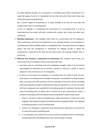 Page 22 of 94
(a) every working chamber at an excavation or tunnelling work where compressed air is
used, the supply of such air is maintained not less than zero point three cubic meters per
minute per person working therein;
(b) a reserve supply of compressed air is made available at all time for man-locks and
medical locks used at a tunnelling work;
(c) the air supplied in a compressed air environment at a tunnelling work is as far as
practicable free from odour and other contaminants, namely, dust, fumes and other toxic
substances.
47. Working temperature :-The employer shall ensure at a construction site of a building or
other construction work that the temperature in any working chamber at an excavation or
tunnelling work where building workers are employed does not exceed twenty nine degree
celsius and that the arrangement is maintained for keeping records in which the
temperatures, measured by dry bulb and wet bulb inside such working chamber once in
every hour.
48. Man-lock and working in compressed air environment The employer shall ensure at a
construction site of a building or other construction work that-
a. man-locks used at a tunnelling work are of adequate strength, made of sound material
and designed to withstand any air pressure, internal or external, to which it may be
subject to in the normal use or in an emergency;
b. (i) doors of man locks at an excavation or tunnelling work are made of steel; (ii) men-
locks used at a tunnelling work are airtight and devices are provided for sealing the doors
when such locks are under pressure; (iii) the anchorage of man-lock used at tunnelling
work have adequate strength to withstand the pressure exerted by air on the man-locks;
(iv) there is adequate room available for the building worker for working in the man-lock
used at tunnelling work; (v) where work is carried out in any compressed air tunnel, a
manlock in accordance with the relevant national standards is used for such tunnel.
i. where a man-lock is used at tunnelling work, safety instructions in Hindi and in local
language understood by majority of building workers employed therein are displaced
at conspicuous place at such tunnelling work;
ii. except in an emergency, compression and decompression operations are carried out
in a man-lock used at tunnelling work;
iii. in an emergency any material lock may be used at tunnelling work for compression
and decompression of building worker and a record is kept in writing;
 