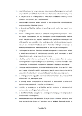 Page 23 of 94
iv. material lock is used for compression and decompression of building workers, where it
is impracticable to install both the man-lock and the material lock at a tunnelling work;
v. de-compression of all building worker to atmospheric condition at tunnelling work is
carried out in accordance with a decompression.
vi. the man-lock at tunnelling work is not used for any purpose other than compression
or de-compression of building workers;
vii. no de-canting of building workers at tunnelling work is carried out except in an
emergency;
viii. in case a building worker collapses or is taken ill during his decompression in a man-
lock used at tunnelling work, the lock attendant of such man-lock raises the pressure
in such man lock until such pressure is equal to the maximum pressure which that
building worker was exposed to in the working chamber prior to such de-compression
and such lock attendant immediately reports the matter relating to such collapse to
the medical lock attendant and medical officer on duty at such tunnelling work;
ix. a building worker who had previously received training with a trained building worker
to work in a compressed air environment at tunnelling work is employed to work
independently in such a compressed air environment;
x. a building worker who had undergone three de-compressions from a pressure
exceeding one bar in a period of eight hours at tunnelling work is not allowed to enter
a compressed air environment except for the purpose of carrying out rescue work;
xi. a building worker employed in a compressed air environment for a period of eight
hours in a day at tunnelling work is not employed again in such environment unless he
has spent not less than twelve consecutive hours of rest at atmospheric pressure.;
xii. no building worker is engaged in a compressed air environment at a pressure which
exceeds three bars at tunnelling work;
xiii. no building worker is employed in a compressed air environment for more than
fourteen consecutive days in a month at tunnelling work;
xiv. a register of employment of all building workers employed in compressed air
environment at tunnelling work, is maintained;
xv. an identification badge is supplied to a building worker employed in compressed air
environment at tunnelling work;
xvi. the badge of a building worker referred to in sub-clause- xv contains particulars of his
name, location of the Medical lock allotted to him for work the telephone number of
 