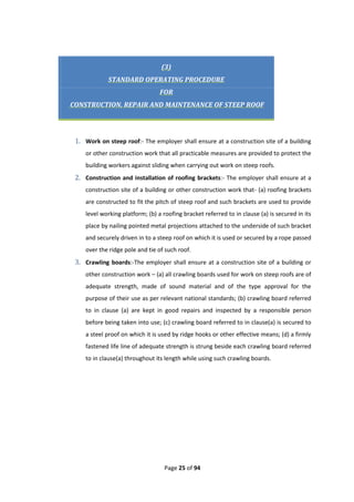 Page 25 of 94
(3)
STANDARD OPERATING PROCEDURE
FOR
CONSTRUCTION, REPAIR AND MAINTENANCE OF STEEP ROOF
1. Work on steep roof:- The employer shall ensure at a construction site of a building
or other construction work that all practicable measures are provided to protect the
building workers against sliding when carrying out work on steep roofs.
2. Construction and installation of roofing brackets:- The employer shall ensure at a
construction site of a building or other construction work that- (a) roofing brackets
are constructed to fit the pitch of steep roof and such brackets are used to provide
level working platform; (b) a roofing bracket referred to in clause (a) is secured in its
place by nailing pointed metal projections attached to the underside of such bracket
and securely driven in to a steep roof on which it is used or secured by a rope passed
over the ridge pole and tie of such roof.
3. Crawling boards:-The employer shall ensure at a construction site of a building or
other construction work – (a) all crawling boards used for work on steep roofs are of
adequate strength, made of sound material and of the type approval for the
purpose of their use as per relevant national standards; (b) crawling board referred
to in clause (a) are kept in good repairs and inspected by a responsible person
before being taken into use; (c) crawling board referred to in clause(a) is secured to
a steel proof on which it is used by ridge hooks or other effective means; (d) a firmly
fastened life line of adequate strength is strung beside each crawling board referred
to in clause(a) throughout its length while using such crawling boards.
 