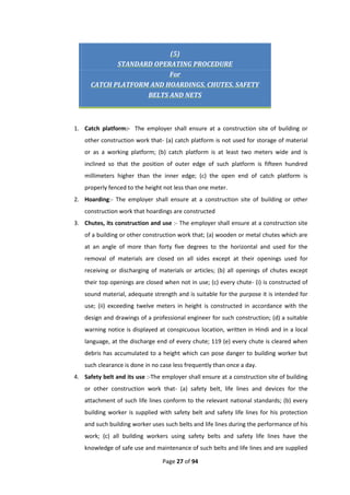 Page 27 of 94
(5)
STANDARD OPERATING PROCEDURE
For
CATCH PLATFORM AND HOARDINGS, CHUTES, SAFETY
BELTS AND NETS
1. Catch platform:- The employer shall ensure at a construction site of building or
other construction work that- (a) catch platform is not used for storage of material
or as a working platform; (b) catch platform is at least two meters wide and is
inclined so that the position of outer edge of such platform is fifteen hundred
millimeters higher than the inner edge; (c) the open end of catch platform is
properly fenced to the height not less than one meter.
2. Hoarding:- The employer shall ensure at a construction site of building or other
construction work that hoardings are constructed
3. Chutes, its construction and use :- The employer shall ensure at a construction site
of a building or other construction work that; (a) wooden or metal chutes which are
at an angle of more than forty five degrees to the horizontal and used for the
removal of materials are closed on all sides except at their openings used for
receiving or discharging of materials or articles; (b) all openings of chutes except
their top openings are closed when not in use; (c) every chute- (i) is constructed of
sound material, adequate strength and is suitable for the purpose it is intended for
use; (ii) exceeding twelve meters in height is constructed in accordance with the
design and drawings of a professional engineer for such construction; (d) a suitable
warning notice is displayed at conspicuous location, written in Hindi and in a local
language, at the discharge end of every chute; 119 (e) every chute is cleared when
debris has accumulated to a height which can pose danger to building worker but
such clearance is done in no case less frequently than once a day.
4. Safety belt and its use :-The employer shall ensure at a construction site of building
or other construction work that- (a) safety belt, life lines and devices for the
attachment of such life lines conform to the relevant national standards; (b) every
building worker is supplied with safety belt and safety life lines for his protection
and such building worker uses such belts and life lines during the performance of his
work; (c) all building workers using safety belts and safety life lines have the
knowledge of safe use and maintenance of such belts and life lines and are supplied
 