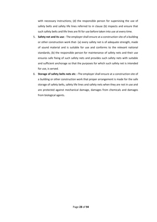 Page 28 of 94
with necessary instructions; (d) the responsible person for supervising the use of
safety belts and safety life lines referred to in clause (b) inspects and ensure that
such safety belts and life lines are fit for use before taken into use at every time.
5. Safety net and its use:- The employer shall ensure at a construction site of a building
or other construction work that- (a) every safety net is of adequate strength, made
of sound material and is suitable for use and conforms to the relevant national
standards; (b) the responsible person for maintenance of safety nets and their use
ensures safe fixing of such safety nets and provides such safety nets with suitable
and sufficient anchorage so that the purposes for which such safety net is intended
for use, is served.
6. Storage of safety belts nets etc :-The employer shall ensure at a construction site of
a building or other construction work that proper arrangement is made for the safe
storage of safety belts, safety life lines and safety nets when they are not in use and
are protected against mechanical damage, damages from chemicals and damages
from biological agents.
 