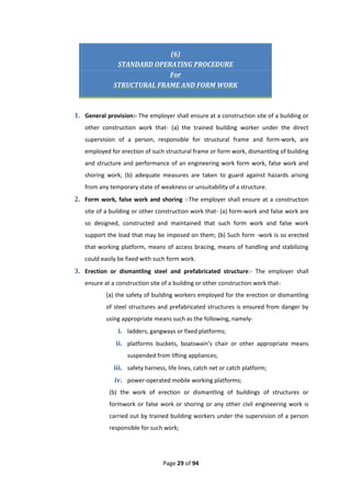 Page 29 of 94
(6)
STANDARD OPERATING PROCEDURE
For
STRUCTURAL FRAME AND FORM WORK
1. General provision:- The employer shall ensure at a construction site of a building or
other construction work that- (a) the trained building worker under the direct
supervision of a person, responsible for structural frame and form-work, are
employed for erection of such structural frame or form work, dismantling of building
and structure and performance of an engineering work form work, false work and
shoring work; (b) adequate measures are taken to guard against hazards arising
from any temporary state of weakness or unsuitability of a structure.
2. Form work, false work and shoring :-The employer shall ensure at a construction
site of a building or other construction work that- (a) form-work and false work are
so designed, constructed and maintained that such form work and false work
support the load that may be imposed on them; (b) Such form -work is so erected
that working platform, means of access bracing, means of handling and stabilizing
could easily be fixed with such form work.
3. Erection or dismantling steel and prefabricated structure:- The employer shall
ensure at a construction site of a building or other construction work that-
(a) the safety of building workers employed for the erection or dismantling
of steel structures and prefabricated structures is ensured from danger by
using appropriate means such as the following, namely-
i. ladders, gangways or fixed platforms;
ii. platforms buckets, boatswain’s chair or other appropriate means
suspended from lifting appliances;
iii. safety harness, life lines, catch net or catch platform;
iv. power-operated mobile working platforms;
(b) the work of erection or dismantling of buildings of structures or
formwork or false work or shoring or any other civil engineering work is
carried out by trained building workers under the supervision of a person
responsible for such work;
 