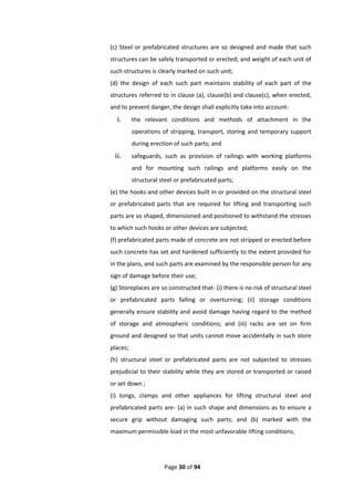 Page 30 of 94
(c) Steel or prefabricated structures are so designed and made that such
structures can be safely transported or erected; and weight of each unit of
such structures is clearly marked on such unit;
(d) the design of each such part maintains stability of each part of the
structures referred to in clause (a), clause(b) and clause(c), when erected,
and to prevent danger, the design shall explicitly take into account-
i. the relevant conditions and methods of attachment in the
operations of stripping, transport, storing and temporary support
during erection of such parts; and
ii. safeguards, such as provision of railings with working platforms
and for mounting such railings and platforms easily on the
structural steel or prefabricated parts;
(e) the hooks and other devices built in or provided on the structural steel
or prefabricated parts that are required for lifting and transporting such
parts are so shaped, dimensioned and positioned to withstand the stresses
to which such hooks or other devices are subjected;
(f) prefabricated parts made of concrete are not stripped or erected before
such concrete has set and hardened sufficiently to the extent provided for
in the plans, and such parts are examined by the responsible person for any
sign of damage before their use;
(g) Storeplaces are so constructed that- (i) there is no risk of structural steel
or prefabricated parts falling or overturning; (ii) storage conditions
generally ensure stability and avoid damage having regard to the method
of storage and atmospheric conditions; and (iii) racks are set on firm
ground and designed so that units cannot move accidentally in such store
places;
(h) structural steel or prefabricated parts are not subjected to stresses
prejudicial to their stability while they are stored or transported or raised
or set down ;
(i) tongs, clamps and other appliances for lifting structural steel and
prefabricated parts are- (a) in such shape and dimensions as to ensure a
secure grip without damaging such parts; and (b) marked with the
maximum permissible load in the most unfavorable lifting conditions;
 