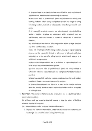 Page 31 of 94
(j) Structural steel or prefabricated parts are lifted by such methods and
appliances that prevent them from spinning accidentally;
(k) structural steel or prefabricated parts are provided with railing and
working platforms before raising such parts to prevent any danger of falling
of building workers, materials or articles at the time of any work with such
parts;
(l) all reasonably practical measures are taken to avoid injury to building
workers, building structure or equipment while structural steel or
prefabricated parts are handled or stores at transported or raised or
lowered;
(m) structures are not worked on during violent storms or high winds or
any other such hazardous situation;
(n) the risk of falling to which building workers, moving on high or slopping
girders, may be exposed is limited by all means of adequate collective
protection or by the use of a safety harness which is well secured to a
sufficiently strong support;
(o) structural steel parts which are to be erected at a great height are, as
far as practicable, assembled on the ground;
(p) when structural steel or pre-fabricated parts are being erected, a
sufficiently extended area underneath the workplace shall be barricade or
guarded;
(q) steel trusses which are being erected are adequately shored, braced or
guyed until they are permanently secured in position;
(r) Structural members are not forced in to place by the hoisting machine
while any building worker is in such a position that he is likely to be injured
by such operation.
4. Form Work The employer shall ensure at a construction site of a building or other
construction work that-
(a) all form work are properly designed keeping in view the safety of building
workers, building or structures;
(b) a responsible person for structural frame and form work-
i. inspects and examines the material, timber structural steel and scaffolding for
its strength and suitability before being taken into use;
 