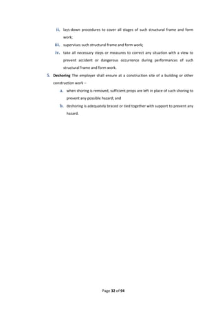 Page 32 of 94
ii. lays-down procedures to cover all stages of such structural frame and form
work;
iii. supervises such structural frame and form work;
iv. take all necessary steps or measures to correct any situation with a view to
prevent accident or dangerous occurrence during performances of such
structural frame and form work.
5. Deshoring The employer shall ensure at a construction site of a building or other
construction work –
a. when shoring is removed, sufficient props are left in place of such shoring to
prevent any possible hazard; and
b. deshoring is adequately braced or tied together with support to prevent any
hazard.
 