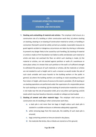 Page 33 of 94
(7)
STANDARD OPERATING PROCEDURE
for
STACKING AND UNSTACKING
1. Stacking and unshackling of material and articles:- The employer shall ensure at a
construction site of a building or other construction work that, (a) where stacking
un-stacking, stowing or un-stowing of construction material or article, or handling in
connection therewith cannot be safely carried out unaided, reasonable measures to
guard against accident or dangerous occurrences are taken by shoring or otherwise
to prevent any danger likely to be caused by such handling; (b) stacking of material
or article is made on firm foundation not liable to settle and deviate such material or
article and does not overload the floor on which such stacking is made; (c) the
material or articles, are not stacked against partition or walls of a warehouse or
store place unless it is known that such partition or the wall is of sufficient strength
to withstand the pressure of such materials or articles; (d) the materials or articles
are not stacked to such a height and in such a manner as would render the pile of
such stack unstable and cause hazards to the building workers or the public in
general; (e) where the building workers are working on stack exceeding one point
five meters in height, safe means of access to the stack is provided.; (f) all stacking or
un-stacking operations are performed under the supervision of a responsible person
for such stacking or un-stacking; (g) the stacking of construction materials or articles
is not made near the site of excavation shaft, pit or any other such opening; and (h)
stacks which may lean heavily or become unstable or collapse are barricaded.
2. Stacking of cement and other material bags:- The employer shall ensure at a
construction site of a building or other construction work that,-
a. a stack pile is not more than ten bags in height unless such stack pile is
stacked in a suitable enclosure or otherwise adequately supported ;
b. while removing bags from the stack pile, the stability of such stack pile is
ensured;
c. bags containing cement or time are stored in dry places;
d. the materials like bricks, tiles or blocks are stored on a firm ground;
 