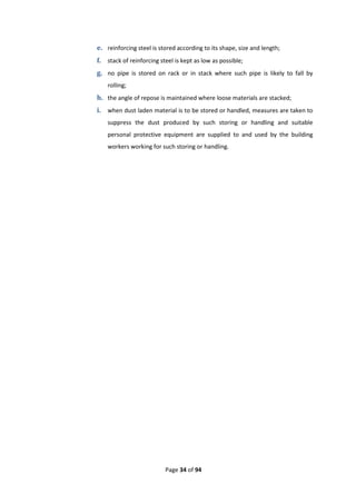 Page 34 of 94
e. reinforcing steel is stored according to its shape, size and length;
f. stack of reinforcing steel is kept as low as possible;
g. no pipe is stored on rack or in stack where such pipe is likely to fall by
rolling;
h. the angle of repose is maintained where loose materials are stacked;
i. when dust laden material is to be stored or handled, measures are taken to
suppress the dust produced by such storing or handling and suitable
personal protective equipment are supplied to and used by the building
workers working for such storing or handling.
 