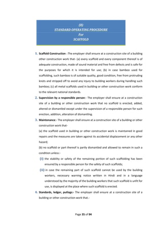 Page 35 of 94
(8)
STANDARD OPERATING PROCEDURE
For
SCAFFOLD
1. Scaffold Construction :-The employer shall ensure at a construction site of a building
other construction work that- (a) every scaffold and every component thereof is of
adequate construction, made of sound material and free from defects and is safe for
the purposes for which it is intended for use; (b) in case bamboo used for
scaffolding, such bamboo is of suitable quality, good condition, free from protruding
knots and stripped off to avoid any injury to building workers during handling such
bamboo; (c) all metal scaffolds used in building or other construction work conform
to the relevant national standards.
2. Supervision by a responsible person:- The employer shall ensure at a construction
site of a building or other construction work that no scaffold is erected, added,
altered or dismantled except under the supervision of a responsible person for such
erection, addition, alteration of dismantling.
3. Maintenance:- The employer shall ensure at a construction site of a building or other
construction work that-
(a) the scaffold used in building or other construction work is maintained in good
repairs and the measures are taken against its accidental displacement or any other
hazard;
(b) no scaffold or part thereof is partly dismantled and allowed to remain in such a
condition unless:-
(i) the stability or safety of the remaining portion of such scaffolding has been
ensured by a responsible person for the safety of such scaffolds;
(ii) in case the remaining part of such scaffold cannot be used by the building
workers, necessary warning notice written in Hindi and in a language
understood by the majority of the building workers that such scaffold is unfit for
use, is displayed at the place where such scaffold is erected.
4. Standards, ledger, putlogs:- The employer shall ensure at a construction site of a
building or other construction work that.-
 
