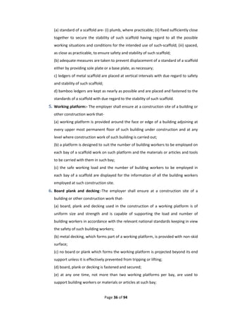 Page 36 of 94
(a) standard of a scaffold are- (i) plumb, where practicable; (ii) fixed sufficiently close
together to secure the stability of such scaffold having regard to all the possible
working situations and conditions for the intended use of such-scaffold; (iii) spaced,
as close as practicable, to ensure safety and stability of such scaffold;
(b) adequate measures are taken to prevent displacement of a standard of a scaffold
either by providing sole plate or a base plate, as necessary;
c) ledgers of metal scaffold are placed at vertical intervals with due regard to safety
and stability of such scaffold;
d) bamboo ledgers are kept as nearly as possible and are placed and fastened to the
standards of a scaffold with due regard to the stability of such scaffold.
5. Working platform:- The employer shall ensure at a construction site of a building or
other construction work that-
(a) working platform is provided around the face or edge of a building adjoining at
every upper most permanent floor of such building under construction and at any
level where construction work of such building is carried out;
(b) a platform is designed to suit the number of building workers to be employed on
each bay of a scaffold work on such platform and the materials or articles and tools
to be carried with them in such bay;
(c) the safe working load and the number of building workers to be employed in
each bay of a scaffold are displayed for the information of all the building workers
employed at such construction site.
6. Board plank and decking:-The employer shall ensure at a construction site of a
building or other construction work that-
(a) board, plank and decking used in the construction of a working platform is of
uniform size and strength and is capable of supporting the load and number of
building workers in accordance with the relevant national standards keeping in view
the safety of such building workers;
(b) metal decking, which forms part of a working platform, is provided with non-skid
surface;
(c) no board or plank which forms the working platform is projected beyond its end
support unless it is effectively prevented from tripping or lifting;
(d) board, plank or decking is fastened and secured;
(e) at any one time, not more than two working platforms per bay, are used to
support building workers or materials or articles at such bay;
 