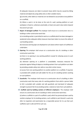 Page 37 of 94
(f) adequate measures are taken to prevent injury which may be caused by falling
material and objects by using safety nets or other suitable means;
(g) concrete, other debris or materials are not allowed to accumulate at any platform
on a scaffold;
(h) Where a work is to be done at the end of a wall, working platform at such
workplace is faced or, wherever practicable, at least zero point sixty meters beyond
the end of such wall.
7. Repair of damaged scaffold:-The employer shall ensure at a construction site or a
building or other construction work that-
(a) no building worker is permitted to work on a scaffold which has been damaged or
weakened unless adequate safety measures have been taken to ensure the safety of
such building worker;
(b) necessary warning signs are displayed at such places where repairs of scaffold are
undertaken.
8. Opening:-The employer shall ensure at a construction site of a building or other
construction work that-
(a) there is no opening in any working platform except for allowing access to such
working platform;
(b) wherever opening on a platform is unavoidable, necessary measures for
protection against falling of objects or building workers from such platform are taken
by providing suitable safety nets, belts or any other similar means;
(c) access from one working platform to another platform on a scaffold, if required,
is provided with suitable and safe ladder for the use of a building workers working
on such platform.
9. Guardrails:- The employer shall ensure at a construction site of a building or other
construction work that every side of a working platform from which a person liable
to fall is provided with suitable and safe guardrails and toe-board of adequate
strength to prevent fall of any building worker, material or tools from such platform.
10. Scaffold used by building workers of different employers:- The employer shall
ensure at a construction site of a building or other construction work that,-
(a) where a scaffold or a part of a scaffold is used, which has previously been used by
another employer for his building workers, such scaffold or part thereof is used only
after its inspection and examination by a responsible person for its use that such
scaffold or part is safe and fit for such use;
 