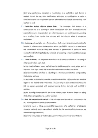 Page 38 of 94
(b) if any rectification, alteration or modification in a scaffold or part thereof is
needed to suit its use, such rectification, alteration or modification is made in
consultation with the responsible person referred to in clause (a) before using such
scaffold or part.
11. Protection against electric power line:- The employer shall ensure at a
construction site of a building or other construction work that all necessary and
practical measures for protection are taken to prevent any building worker, working
on a scaffold, from coming into contact with the electric wires or dangerous
equipment.
12. Screening net and wire net :-The employer shall ensure at a construction site of a
building or other construction work that where a scaffold is erected in an area where
the construction activities may pose hazards to pedestrians or vehicular traffic
nearby from the falling of objects, wire nets or screening nets are used to envelope
such scaffold.
13. Tower scaffold:- The employer shall ensure at a construction site of a building or
other construction work that-
(a) the height of every tower scaffold used in building or other construction work is
not more than eight times, the lesser of a base dimension of such scaffold;
(b) a tower scaffold is lashed to a building or a fixed structure before being used by
the building workers;
(c) any tower scaffold which can be moved or castered is – (i) constructed with due
regard to the stability and, if necessary ; (ii) used only on plain and even surface; and
(iii) has casters provided with positive locking devices to hold such scaffold in
position;
(d) no building worker remains on board scaffold, tools material when it is being
shifted from one position to another position.
14. Gear for suspension of scaffold :- The employer shall ensure at a construction site
of a building or other construction work that-
(a) chains, ropes or lifting gears used for suspension of a scaffold are of adequate
strength, made of sound material and suitable for the purpose of their use and are
maintained in good repairs;
(b) chains, wires, ropes or metal tubes used for the suspension of a scaffold are-
 