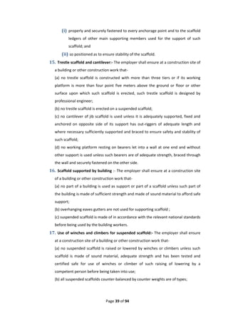Page 39 of 94
(i) properly and securely fastened to every anchorage point and to the scaffold
ledgers of other main supporting members used for the support of such
scaffold; and
(ii) so positioned as to ensure stability of the scaffold.
15. Trestle scaffold and cantilever:- The employer shall ensure at a construction site of
a building or other construction work that-
(a) no trestle scaffold is constructed with more than three tiers or if its working
platform is more than four point five meters above the ground or floor or other
surface upon which such scaffold is erected, such trestle scaffold is designed by
professional engineer;
(b) no trestle scaffold is erected on a suspended scaffold;
(c) no cantilever of jib scaffold is used unless it is adequately supported, fixed and
anchored on opposite side of its support has out-riggers of adequate length and
where necessary sufficiently supported and braced to ensure safety and stability of
such scaffold;
(d) no working platform resting on bearers let into a wall at one end and without
other support is used unless such bearers are of adequate strength, braced through
the wall and securely fastened on the other side.
16. Scaffold supported by building :- The employer shall ensure at a construction site
of a building or other construction work that-
(a) no part of a building is used as support or part of a scaffold unless such part of
the building is made of sufficient strength and made of sound material to afford safe
support;
(b) overhanging eaves gutters are not used for supporting scaffold ;
(c) suspended scaffold is made of in accordance with the relevant national standards
before being used by the building workers.
17. Use of winches and climbers for suspended scaffold:- The employer shall ensure
at a construction site of a building or other construction work that-
(a) no suspended scaffold is raised or lowered by winches or climbers unless such
scaffold is made of sound material, adequate strength and has been tested and
certified safe for use of winches or climber of such raising of lowering by a
competent person before being taken into use;
(b) all suspended scaffolds counter-balanced by counter weights are of types;
 