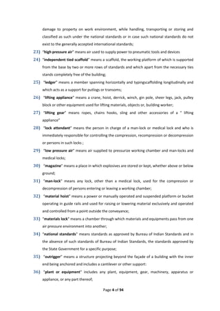 Page 4 of 94
damage to property on work environment, while handling, transporting or storing and
classified as such under the national standards or in case such national standards do not
exist to the generally accepted international standards;
23) “high pressure air” means air used to supply power to pneumatic tools and devices
24) “independent tied scaffold” means a scaffold, the working platform of which is supported
from the base by two or more rows of standards and which apart from the necessary ties
stands completely free of the building;
25) “ledger” means a member spanning horizontally and typingscaffolding longitudinally and
which acts as a support for putlogs or transoms;
26) “lifting appliance” means a crane, hoist, derrick, winch, gin pole, sheer legs, jack, pulley
block or other equipment used for lifting materials, objects or, building worker;
27) “lifting gear” means ropes, chains hooks, sling and other accessories of a “ lifting
appliance”
28) “lock attendant” means the person in charge of a man-lock or medical lock and who is
immediately responsible for controlling the compression, recompression or decompression
or persons in such locks ;
29) “low pressure air” means air supplied to pressurize working chamber and man-locks and
medical locks;
30) “magazine” means a place in which explosives are stored or kept, whether above or below
ground;
31) “man-lock” means any lock, other than a medical lock, used for the compression or
decompression of persons entering or leaving a working chamber;
32) “material hoist” means a power or manually operated and suspended platform or bucket
operating in guide rails and used for raising or lowering material exclusively and operated
and controlled from a point outside the conveyance;
33) “materials lock” means a chamber through which materials and equipments pass from one
air pressure environment into another;
34) “national standards” means standards as approved by Bureau of Indian Standards and in
the absence of such standards of Bureau of Indian Standards, the standards approved by
the State Government for a specific purpose;
35) “outrigger” means a structure projecting beyond the façade of a building with the inner
end being anchored and includes a cantilever or other support:
36) “plant or equipment” includes any plant, equipment, gear, machinery, apparatus or
appliance, or any part thereof;
 