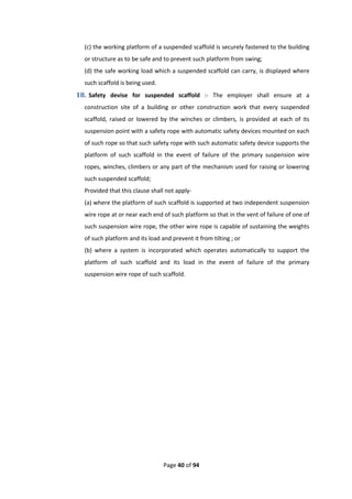 Page 40 of 94
(c) the working platform of a suspended scaffold is securely fastened to the building
or structure as to be safe and to prevent such platform from swing;
(d) the safe working load which a suspended scaffold can carry, is displayed where
such scaffold is being used.
18. Safety devise for suspended scaffold :- The employer shall ensure at a
construction site of a building or other construction work that every suspended
scaffold, raised or lowered by the winches or climbers, is provided at each of its
suspension point with a safety rope with automatic safety devices mounted on each
of such rope so that such safety rope with such automatic safety device supports the
platform of such scaffold in the event of failure of the primary suspension wire
ropes, winches, climbers or any part of the mechanism used for raising or lowering
such suspended scaffold;
Provided that this clause shall not apply-
(a) where the platform of such scaffold is supported at two independent suspension
wire rope at or near each end of such platform so that in the vent of failure of one of
such suspension wire rope, the other wire rope is capable of sustaining the weights
of such platform and its load and prevent it from tilting ; or
(b) where a system is incorporated which operates automatically to support the
platform of such scaffold and its load in the event of failure of the primary
suspension wire rope of such scaffold.
 