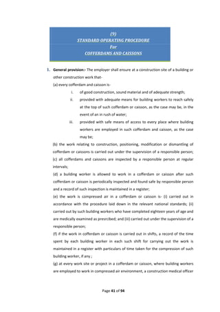 Page 41 of 94
(9)
STANDARD OPERATING PROCEDURE
For
COFFERDAMS AND CAISSONS
1. General provision:- The employer shall ensure at a construction site of a building or
other construction work that-
(a) every cofferdam and caisson is-
i. of good construction, sound material and of adequate strength;
ii. provided with adequate means for building workers to reach safely
at the top of such cofferdam or caisson, as the case may be, in the
event of an in rush of water;
iii. provided with safe means of access to every place where building
workers are employed in such cofferdam and caisson, as the case
may be;
(b) the work relating to construction, positioning, modification or dismantling of
cofferdam or caissons is carried out under the supervision of a responsible person;
(c) all cofferdams and caissons are inspected by a responsible person at regular
intervals;
(d) a building worker is allowed to work in a cofferdam or caisson after such
cofferdam or caisson is periodically inspected and found safe by responsible person
and a record of such inspection is maintained in a register;
(e) the work is compressed air in a cofferdam or caisson is- (i) carried out in
accordance with the procedure laid down in the relevant national standards; (ii)
carried out by such building workers who have completed eighteen years of age and
are medically examined as presrcibed; and (iii) carried out under the supervision of a
responsible person;
(f) if the work in cofferdam or caisson is carried out in shifts, a record of the time
spent by each building worker in each such shift for carrying out the work is
maintained in a register with particulars of time taken for the compression of such
building worker, if any ;
(g) at every work site or project in a cofferdam or caisson, where building workers
are employed to work in compressed air environment, a construction medical officer
 
