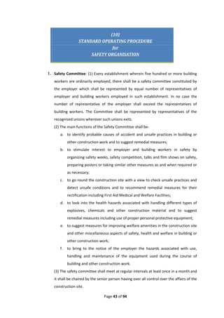 Page 43 of 94
(10)
STANDARD OPERATING PROCEDURE
for
SAFETY ORGANISATION
1. Safety Committee: (1) Every establishment wherein five hundred or more building
workers are ordinarily employed, there shall be a safety committee constituted by
the employer which shall be represented by equal number of representatives of
employer and building workers employed in such establishment. In no case the
number of representative of the employer shall exceed the representatives of
building workers. The Committee shall be represented by representatives of the
recognised unions wherever such unions exits.
(2) The main functions of the Safety Committee shall be-
a. to identify probable causes of accident and unsafe practices in building or
other construction work and to suggest remedial measures;
b. to stimulate interest to employer and building workers in safety by
organizing safety weeks, safety competition, talks and film shows on safety,
preparing posters or taking similar other measures as and when required or
as necessary;
c. to go round the construction site with a view to check unsafe practices and
detect unsafe conditions and to recommend remedial measures for their
rectification including First Aid Medical and Welfare Facilities;
d. to look into the health hazards associated with handling different types of
explosives, chemicals and other construction material and to suggest
remedial measures including use of proper personal protective equipment;
e. to suggest measures for improving welfare amenities in the construction site
and other miscellaneous aspects of safety, health and welfare in building or
other construction work;
f. to bring to the notice of the employer the hazards associated with use,
handling and maintenance of the equipment used during the course of
building and other construction work.
(3) The safety committee shall meet at regular intervals at least once in a month and
it shall be chaired by the senior person having over all control over the affairs of the
construction site.
 