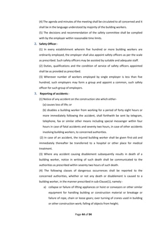 Page 44 of 94
(4) The agenda and minutes of the meeting shall be circulated to all concerned and it
shall be in the language understood by majority of the building workers.
(5) The decisions and recommendation of the safety committee shall be complied
with by the employer within reasonable time limits.
2. Safety Officer:-
(1) In every establishment wherein five hundred or more building workers are
ordinarily employed, the employer shall also appoint safety officers as per the scale
as prescribed. Such safety officers may be assisted by suitable and adequate staff.
(2) Duties, qualifications and the condition of service of safety officers appointed
shall be as provided as prescribed.
(3) Wherever number of workers employed by single employer is less than five
hundred, such employers may form a group and appoint a common, such safety
officer for such group of employers.
3. Reporting of accidents:-
(1) Notice of any accident on the construction site which either-
(a) causes loss of life; or
(b) disables a building worker from working for a period of forty eight hours or
more immediately following the accident, shall forthwith be sent by telegram,
telephone, fax or similar other means including special messenger within four
hours in case of fatal accidents and seventy two hours, in case of other accidents
involving building workers, to concerned authorities.
(2) In case of an accident, the injured building worker shall be given first-aid and
immediately thereafter be transferred to a hospital or other place for medical
treatment.
(3) Where any accident causing disablement subsequently results in death of a
building worker, notice in writing of such death shall be communicated to the
authorities as prescribed within seventy two hours of such death.
(4) The following classes of dangerous occurrences shall be reported to the
concerned authorities, whether or not any death or disablement is caused to a
building worker, in the manner prescribed in sub-Clause(1), namely:-
a) collapse or failure of lifting appliances or hoist or conveyors or other similar
equipment for handling building or construction material or breakage or
failure of rope, chain or loose gears; over turning of cranes used in building
or other construction work; falling of objects from height;
 
