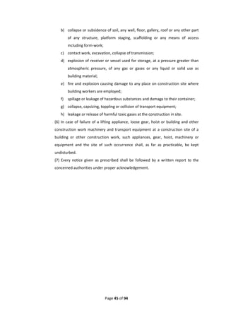 Page 45 of 94
b) collapse or subsidence of soil, any wall, floor, gallery, roof or any other part
of any structure, platform staging, scaffolding or any means of access
including form-work;
c) contact work, excavation, collapse of transmission;
d) explosion of receiver or vessel used for storage, at a pressure greater than
atmospheric pressure, of any gas or gases or any liquid or solid use as
building material;
e) fire and explosion causing damage to any place on construction site where
building workers are employed;
f) spillage or leakage of hazardous substances and damage to their container;
g) collapse, capsizing, toppling or collision of transport equipment;
h) leakage or release of harmful toxic gases at the construction in site.
(6) In case of failure of a lifting appliance, loose gear, hoist or building and other
construction work machinery and transport equipment at a construction site of a
building or other construction work, such appliances, gear, hoist, machinery or
equipment and the site of such occurrence shall, as far as practicable, be kept
undisturbed.
(7) Every notice given as prescribed shall be followed by a written report to the
concerned authorities under proper acknowledgement.
 
