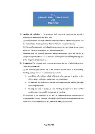 Page 46 of 94
(11)
STANDARD OPERATING PROCEDURE
FOR
EXPLOSIVES
1. Handling of explosives :- The employer shall ensure at a construction site of a
building or other construction work that-
(a) all explosives are handled, used or stored in accordance with the instructions and
the material data sheet supplied by the manufacturer of such explosives;
(b) the use of explosives is carried out in safe manner to avoid injury to any person
and under the direct supervision of a responsible person;
(c) before using any explosive, necessary warning and danger signals are erected, at
conspicuous places of such use to warn the building workers and the general public
of the danger involved in such use.
2. Precautions:-The employer shall ensure at a construction site of a building or other
construction work that-
(a) the following precautions are to be observed at the places of transporting,
handling, storage and use of such explosives, namely-
i. prohibition of smoking, naked lights and other sources of ignition in the
vicinity where explosives are handled, stored and used;
ii. to keep safe distance and to use non-sparking tools while opening packages
containing explosives.
iii. to stop the use of explosives and handling thereof while the weather
conditions are not suitable for such use or handling.
(b) in addition to the provisions of this SOP, all measures and precautions required
to be observed for use, handling, storing or transportation of explosives under the
rule framed under the Explosives Act, 1884(4 of 1884), are observed.
 