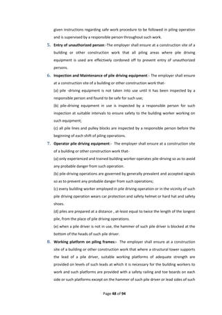 Page 48 of 94
given instructions regarding safe work procedure to be followed in piling operation
and is supervised by a responsible person throughout such work.
5. Entry of unauthorized person:-The employer shall ensure at a construction site of a
building or other construction work that all piling areas where pile driving
equipment is used are effectively cordoned off to prevent entry of unauthorized
persons.
6. Inspection and Maintenance of pile driving equipment:- The employer shall ensure
at a construction site of a building or other construction work that-
(a) pile -driving equipment is not taken into use until it has been inspected by a
responsible person and found to be safe for such use;
(b) pile-driving equipment in use is inspected by a responsible person for such
inspection at suitable intervals to ensure safety to the building worker working on
such equipment;
(c) all pile lines and pulley blocks are inspected by a responsible person before the
beginning of each shift of piling operations.
7. Operator pile driving equipment:- The employer shall ensure at a construction site
of a building or other construction work that-
(a) only experienced and trained building worker operates pile-driving so as to avoid
any probable danger from such operation.
(b) pile-driving operations are governed by generally prevalent and accepted signals
so as to prevent any probable danger from such operations;
(c) every building worker employed in pile driving operation or in the vicinity of such
pile driving operation wears car protection and safety helmet or hard hat and safety
shoes.
(d) piles are prepared at a distance , at-least equal to twice the length of the longest
pile, from the place of pile driving operations.
(e) when a pile driver is not in use, the hammer of such pile driver is blocked at the
bottom of the heads of such pile driver.
8. Working platform on piling frames:- The employer shall ensure at a construction
site of a building or other construction work that where a structural tower supports
the lead of a pile driver, suitable working platforms of adequate strength are
provided on levels of such leads at which it is necessary for the building workers to
work and such platforms are provided with a safety railing and toe boards on each
side or such platforms except on the hammer of such pile driver or lead sides of such
 