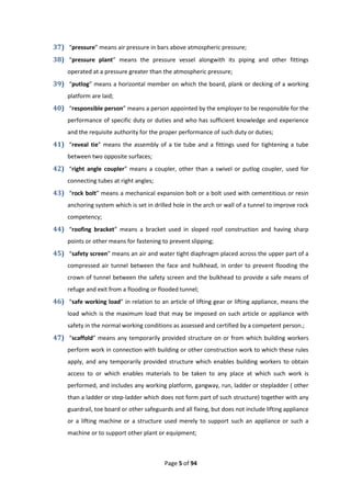 Page 5 of 94
37) “pressure” means air pressure in bars above atmospheric pressure;
38) “pressure plant” means the pressure vessel alongwith its piping and other fittings
operated at a pressure greater than the atmospheric pressure;
39) “putlog” means a horizontal member on which the board, plank or decking of a working
platform are laid;
40) “responsible person” means a person appointed by the employer to be responsible for the
performance of specific duty or duties and who has sufficient knowledge and experience
and the requisite authority for the proper performance of such duty or duties;
41) “reveal tie” means the assembly of a tie tube and a fittings used for tightening a tube
between two opposite surfaces;
42) “right angle coupler” means a coupler, other than a swivel or putlog coupler, used for
connecting tubes at right angles;
43) “rock bolt” means a mechanical expansion bolt or a bolt used with cementitious or resin
anchoring system which is set in drilled hole in the arch or wall of a tunnel to improve rock
competency;
44) “roofing bracket” means a bracket used in sloped roof construction and having sharp
points or other means for fastening to prevent slipping;
45) “safety screen” means an air and water tight diaphragm placed across the upper part of a
compressed air tunnel between the face and hulkhead, in order to prevent flooding the
crown of tunnel between the safety screen and the bulkhead to provide a safe means of
refuge and exit from a flooding or flooded tunnel;
46) “safe working load” in relation to an article of lifting gear or lifting appliance, means the
load which is the maximum load that may be imposed on such article or appliance with
safety in the normal working conditions as assessed and certified by a competent person.;
47) “scaffold” means any temporarily provided structure on or from which building workers
perform work in connection with building or other construction work to which these rules
apply, and any temporarily provided structure which enables building workers to obtain
access to or which enables materials to be taken to any place at which such work is
performed, and includes any working platform, gangway, run, ladder or stepladder ( other
than a ladder or step-ladder which does not form part of such structure) together with any
guardrail, toe board or other safeguards and all fixing, but does not include lifting appliance
or a lifting machine or a structure used merely to support such an appliance or such a
machine or to support other plant or equipment;
 
