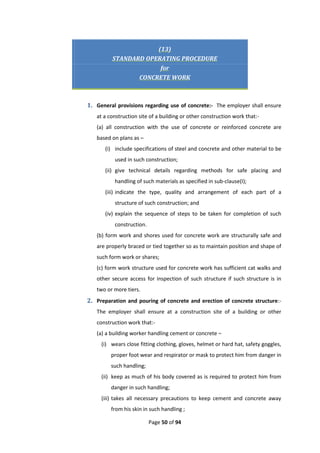 Page 50 of 94
(13)
STANDARD OPERATING PROCEDURE
for
CONCRETE WORK
1. General provisions regarding use of concrete:- The employer shall ensure
at a construction site of a building or other construction work that:-
(a) all construction with the use of concrete or reinforced concrete are
based on plans as –
(i) include specifications of steel and concrete and other material to be
used in such construction;
(ii) give technical details regarding methods for safe placing and
handling of such materials as specified in sub-clause(I);
(iii) indicate the type, quality and arrangement of each part of a
structure of such construction; and
(iv) explain the sequence of steps to be taken for completion of such
construction.
(b) form work and shores used for concrete work are structurally safe and
are properly braced or tied together so as to maintain position and shape of
such form work or shares;
(c) form work structure used for concrete work has sufficient cat walks and
other secure access for inspection of such structure if such structure is in
two or more tiers.
2. Preparation and pouring of concrete and erection of concrete structure:-
The employer shall ensure at a construction site of a building or other
construction work that:-
(a) a building worker handling cement or concrete –
(i) wears close fitting clothing, gloves, helmet or hard hat, safety goggles,
proper foot wear and respirator or mask to protect him from danger in
such handling;
(ii) keep as much of his body covered as is required to protect him from
danger in such handling;
(iii) takes all necessary precautions to keep cement and concrete away
from his skin in such handling ;
 