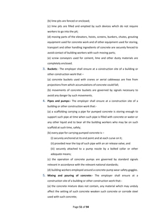 Page 51 of 94
(b) lime pits are fenced or enclosed;
(c) lime pits are filled and emptied by such devices which do not require
workers to go into the pit;
(d) moving parts of the elevators, hoists, screens, bunkers, chutes, grouting
equipment used for concrete work and of other equipment used for storing,
transport and other handling ingredients of concrete are securely fenced to
avoid contact of building workers with such moving parts;
(e) screw conveyors used for cement, lime and other dusty materials are
completely enclosed.
3. Buckets:- The employer shall ensure at a construction site of a building or
other construction work that –
(a) concrete buckets used with cranes or aerial cableways are free from
projections from which accumulations of concrete could fall;
(b) movements of concrete buckets are governed by signals necessary to
avoid any danger by such movements.
4. Pipes and pumps:- The employer shall ensure at a construction site of a
building or other construction work that:-
(a) a scaffolding carrying a pipe for pumped concrete is storing enough to
support such pipe at time when such pipe is filled with concrete or water or
any other liquid and to bear all the building workers who may be on such
scaffold at such time, safely;
(b) every pipe for carrying pumped concrete is –
(i) securely anchored at its end point and at each curve on it;
(ii) provided near the top of such pipe with an air release valve; and
(iii) securely attached to a pump nozzle by a bolted collar or other
adequate means;
(c) the operation of concrete pumps are governed by standard signals
relevant in accordance with the relevant national standards;
(d) building workers employed around a concrete pump wear safety goggles.
5. Mixing and pouring of concrete:- The employer shall ensure at a
construction site of a building or other construction work that:-
(a) the concrete mixture does not contain, any material which may unduly
affect the setting of such concrete weaken such concrete or corrode steel
used with such concrete;
 