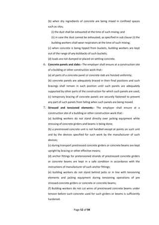 Page 52 of 94
(b) when dry ingredients of concrete are being mixed in confined spaces
such as silos;
(i) the dust shall be exhausted at the time of such mixing; and
(ii) in case the dust cannot be exhausted, as specified in sub clause (i) the
building workers shall wear respirators at the time of such mixing;
(c) when concrete is being tipped from buckets, building workers are kept
out of the range of any kickbacks of such buckets;
(d) loads are not dumped or placed on settling concrete.
6. Concrete panels and slabs:- The employer shall ensure at a construction site
of a building or other construction work that:-
(a) all parts of a concrete panel or concrete slab are hoisted uniformly;
(b) concrete panels are adequately braced in their final positions and such
bracings shall remain in such position until such panels are adequately
supported by other parts of the construction for which such panels are used;
(c) temporary bracing of concrete panels are securely fastened to prevent
any part of such panels from falling when such panels are being moved.
7. Stressed and tensioned elements:- The employer shall ensure at a
construction site of a building or other construction work that:-
(a) building workers do not stand directly over jacking equipment while
stressing of concrete girders and beams is being done;
(b) a prestressed concrete unit is not handled except at points on such unit
and by the devices specified for such work by the manufacturer of such
devices;
(c) during transport prestressed concrete girders or concrete beams are kept
upright by bracing or other effective means;
(d) anchor fittings for pretensioned strands of prestressed concrete girders
or concrete beams are kept in a safe condition in accordance with the
instructions of manufacturer of such anchor fittings;
(e) building workers do not stand behind jacks or in line with tensioning
elements and jacking equipment during tensioning operations of pre
stressed concrete girders or concrete or concrete beams;
(f) Building workers do not cut wires of prestressed concrete beams under
tension before such concrete used for such girders or beams is sufficiently
hardened.
 