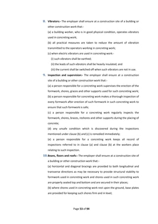Page 53 of 94
8. Vibrators:- The employer shall ensure at a construction site of a building or
other construction work that:-
(a) a building worker, who is in good physical condition, operates vibrators
used in concreting work;
(b) all practical measures are taken to reduce the amount of vibration
transmitted to the operators working in concreting work;
(c) when electric vibrators are used in concreting work:-
(i) such vibrators shall be earthed;
(ii) the leads of such vibrators shall be heavily insulated; and
(iii) the current shall be switched off when such vibrators are not in use.
9. Inspection and supervision:- The employer shall ensure at a construction
site of a building or other construction work that:-
(a) a person responsible for a concreting work supervises the erection of the
formwork, shores, graces and other supports used for such concreting work;
(b) a person responsible for concreting work makes a thorough inspection of
every formwork after erection of such formwork in such concreting work to
ensure that such formwork is safe;
(c) a person responsible for a concreting work regularly inspects the
formwork, shores, braces, reshores and other supports during the placing of
concrete;
(d) any unsafe condition which is discovered during the inspections
mentioned under clause (b) and (c) is remedied immediately;
(e) a person responsible for a concreting work keeps all record of
inspections referred to in clause (a) and clause (b) at the workers place
relating to such inspection.
10.Beans, floors and roofs:- The employer shall ensure at a construction site of
a building or other construction work that:-
(a) horizontal and diagonal bracings are provided to both longitudinal and
transverse directions as may be necessary to provide structural stability to
formwork used in concreting work and shores used in such concreting work
are properly seated top and bottom and are secured in their places;
(b) where shores used in concreting work rest upon the ground, base plates
are provided for keeping such shores firm and in level;
 
