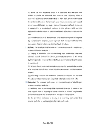 Page 54 of 94
(c) where the floor to ceiling height of a concreting work exceeds nine
meters or where the formwork deck used in such concreting work is
supported by shores constructed in two or more tiers, or where the dead
live and impact loads on the formwork used in such concreting work exceed
seven hundred kilogram per square meter., the structure of such formwork
is designed by a professional engineer in the relevant field and the
specifications and drawings of such form work are kept at such construction
site;
(d) where the structure of the formwork used in concreting work is designed
by a professional engineer, such engineer shall be responsible for the
supervision of construction and stability of such structure.
11.Stiffing:- The employer shall ensure at a construction site of a building or
other construction work that:-
(a) striping of formwork used in concreting work commences until the
concrete on such formwork is fully set, examined and certified to this effect
by the responsible person and record of such examination and certification
is maintained;
(b) stripped forms in concreting work are removed or stock piled promptly
after stripping from all areas in which building workers are required to work
or pass;
(c) protruding nails wire ties and other formwork accessories not required
for subsequent concreting work are pulled, cut or otherwise made safe.
12.Reshoring:- The employer shall ensure at a construction site of a building or
other construction work that:-
(a) reshoring used in concreting work is provided to a slab or beam for its
safe support after its stripping or where such slab or beam is subjected to
superimposed loads due to construction above such slab or beam;
(b) the provisions applicable to shoring in a concreting work under this
chapter shall also be applicable to reshoring in such work.
 
